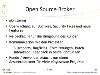 Open Source Broker
   ●   Monitoring
   ●   Überwachung auf Bugfixes, Security Fixes und neue
       Features
   ●   Re-packaging für die Umgebung des Kunden
   ●
       Kommunikation mit den Projekten:
           –   Bugreports, Bugfixing, Erweiterungen, Patch
               submission, Feedback in beide Richtungen
   ●
       Kunde / Anwender braucht nur einen
       Ansprechpartner für viele eingesetzte Projekte

24.10.06                           © 2006                                      21
                                               http://www.boettger-consulting.de/
 