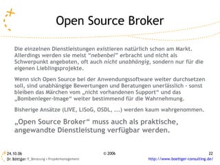 Open Source Broker

   Die einzelnen Dienstleistungen existieren natürlich schon am Markt.
   Allerdings werden sie meist “nebenbei” erbracht und nicht als
   Schwerpunkt angeboten, oft auch nicht unabhängig, sondern nur für die
   eigenen Lieblingsprojekte.
   Wenn sich Open Source bei der Anwendungssoftware weiter durchsetzen
   soll, sind unabhängige Bewertungen und Beratungen unerlässlich – sonst
   bleiben das Märchen vom „nicht vorhandenen Support“ und das
   „Bombenleger-Image“ weiter bestimmend für die Wahrnehmung.
   Bisherige Ansätze (LIVE, LiSoG, OSDL, ...) werden kaum wahrgenommen.

   „Open Source Broker“ muss auch als praktische,
   angewandte Dienstleistung verfügbar werden.


24.10.06                           © 2006                                           22
                                                    http://www.boettger-consulting.de/
 
