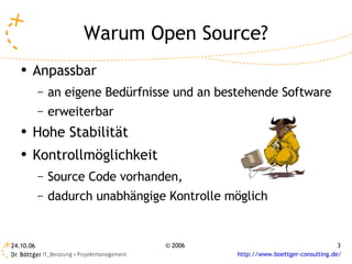Warum Open Source?
   ●   Anpassbar
           –   an eigene Bedürfnisse und an bestehende Software
           –   erweiterbar
   ●   Hohe Stabilität
   ●   Kontrollmöglichkeit
           –   Source Code vorhanden,
           –   dadurch unabhängige Kontrolle möglich


24.10.06                          © 2006                                        3
                                               http://www.boettger-consulting.de/
 