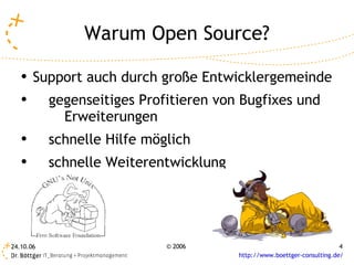 Warum Open Source?
   ●
       Support auch durch große Entwicklergemeinde
   ●       gegenseitiges Profitieren von Bugfixes und
             Erweiterungen
   ●
           schnelle Hilfe möglich
   ●       schnelle Weiterentwicklung




24.10.06                     © 2006                                      4
                                        http://www.boettger-consulting.de/
 