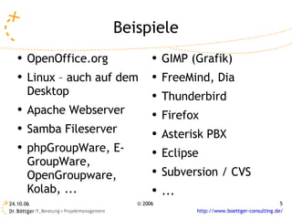 Beispiele
   ●   OpenOffice.org           ●   GIMP (Grafik)
   ●   Linux – auch auf dem     ●   FreeMind, Dia
       Desktop                  ●   Thunderbird
   ●   Apache Webserver         ●
                                    Firefox
   ●   Samba Fileserver         ●   Asterisk PBX
   ●   phpGroupWare, E-         ●   Eclipse
       GroupWare,
       OpenGroupware,           ●   Subversion / CVS
       Kolab, ...               ●
                                    ...
24.10.06                   © 2006                                          5
                                          http://www.boettger-consulting.de/
 