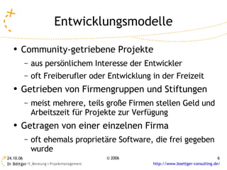 Entwicklungsmodelle
   ●
       Community-getriebene Projekte
           –   aus persönlichem Interesse der Entwickler
           –   oft Freiberufler oder Entwicklung in der Freizeit
   ●   Getrieben von Firmengruppen und Stiftungen
           –   meist mehrere, teils große Firmen stellen Geld und
               Arbeitszeit für Projekte zur Verfügung
   ●   Getragen von einer einzelnen Firma
           –   oft ehemals proprietäre Software, die frei gegeben
               wurde
24.10.06                            © 2006                                        6
                                                 http://www.boettger-consulting.de/
 