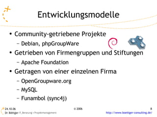 Entwicklungsmodelle
   ●
       Community-getriebene Projekte
           –   Debian, phpGroupWare
   ●   Getrieben von Firmengruppen und Stiftungen
           –   Apache Foundation
   ●
       Getragen von einer einzelnen Firma
           –   OpenGroupware.org
           –   MySQL
           –   Funambol (sync4j)
24.10.06                           © 2006                                    8
                                            http://www.boettger-consulting.de/
 