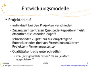 Entwicklungsmodelle
   ●
       Projektablauf
           –   individuell bei den Projekten verschieden
           –   Zugang zum zentralen Quellcode-Repository meist
               öffentlich für lesenden Zugriff
           –   schreibender Zugriff nur für eingetragene
               Entwickler oder (bei von Firmen kontrollierten
               Projekten) Firmenangestellten
           –   Qualitätskontrolle unterschiedlich
                ●   von „erst gründlich testen“ bis zu „einfach
                    ausprobieren“
24.10.06                                 © 2006                                          9
                                                        http://www.boettger-consulting.de/
 