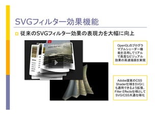 SVGフィルター効果機能
p  従来のSVGフィルター効果の表現力を大幅に向上
OpenGLのプログラ
マブルシェーダー機
能を活用してリアル
で高度なビジュアル
効果の高速描画を実現
Adobe提案のCSS
Shader仕様をSVGに
も適用できるよう拡張、
Filter Effects仕様として
SVG/CSS共通仕様化
 