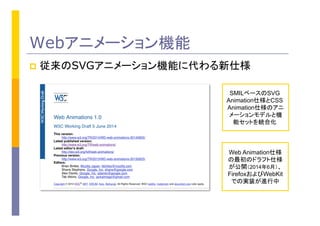 Webアニメーション機能
p  従来のSVGアニメーション機能に代わる新仕様
SMILベースのSVG
Animation仕様とCSS
Animation仕様のアニ
メーションモデルと機
能セットを統合化
Web Animation仕様
の最初のドラフト仕様
が公開（2014年6月）、
FirefoxおよびWebKit
での実装が進行中
 