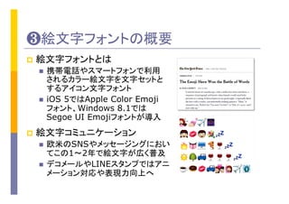 ❸絵文字フォントの概要
p  絵文字フォントとは
n  携帯電話やスマートフォンで利用
されるカラー絵文字を文字セットと
するアイコン文字フォント
n  iOS 5ではApple Color Emoji
フォント、Windows 8.1では
Segoe UI Emojiフォントが導入
p  絵文字コミュニケーション
n  欧米のSNSやメッセージングにおい
てこの1～2年で絵文字が広く普及
n  デコメールやLINEスタンプではアニ
メーション対応や表現力向上へ
 