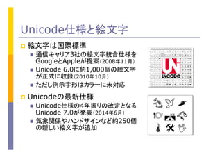 Unicode仕様と絵文字
p  絵文字は国際標準
n  通信キャリア3社の絵文字統合仕様を
GoogleとAppleが提案（2008年11月）
n  Unicode 6.0に約1,000個の絵文字
が正式に収録（2010年10月）
n  ただし例示字形はカラーに未対応
p  Unicodeの最新仕様
n  Unicode仕様の4年振りの改定となる
Unicode 7.0が発表（2014年6月）
n  気象関係やハンドサインなど約250個
の新しい絵文字が追加
 