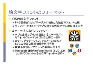 絵文字フォントのフォーマット
p  iOSの絵文字フォント
n  PNG画像を"sbix"テーブルに格納した独自のフォント仕様
n  グリフデータはビットマップなので拡大縮小や印刷には不向き
p  スケーラブルなSVGフォント
n  ベジェ曲線でグリフを記述するスケーラブル
なフォントフォーマット（SVG仕様の一部）
n  カラー、グラデーション、アニメーションなど
SVGの豊富な描画機能を利用可能	
n  複雑系言語レイアウトへの対応が不十分
n  Microsoft IEとFirefoxが未対応（SVG 2.0
ではSVGフォントからWOFFフォントへ移行）
 