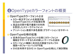 ❹OpenTypeカラーフォントの概要	
p  OpenTypeカラーフォントとは	
n  カラー絵文字フォントを表現可能
なOpenTypeフォントの拡張仕様
n  高品位印刷や電子書籍での利用
を想定したスケーラブルフォント
n  アニメーション表現や多色表現（グラデーション）をサポート
p  OpenType仕様の拡張	
n  従来のOpenTypeフォント仕様にカラーフォント
機能をサポートするための新しいテーブルを追加
n  カラーフォント機能に未対応の実装ではモノクロ
描画へのフォールバックが可能
n  SVGを利用するSVG in OpenType仕様として検討開始	
 