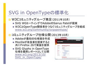 SVG in OpenTypeの標準化
p  W3Cコミュニティグループ発足（2011年10月）	
n  SVG WGミーティングでAdobeのSairus Patelが提案	
n  W3CとOpenType関係者をつなぐコミュニティグループを結成
www.w3.org/community/svgopentype/
p  コミュニティグループ仕様公開（2013年10月）	
n  Adobeが最初の仕様案を作成
n  Mozillaが改良案を提案すると
共にFirefox 26で実装を提供
n  SVG Glyphs in OpenType
仕様を最終レポートとして公開
www.w3.org/2013/10/
SVG_in_OpenType/
 