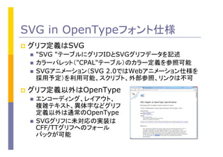 SVG in OpenTypeフォント仕様
p  グリフ定義はSVG
n  "SVG "テーブルにグリフIDとSVGグリフデータを記述
n  カラーパレット（"CPAL"テーブル）のカラー定義を参照可能
n  SVGアニメーション（SVG 2.0ではWebアニメーション仕様を
採用予定）を利用可能、スクリプト、外部参照、リンクは不可
p  グリフ定義以外はOpenType	
n  エンコーディング、レイアウト、
複雑テキスト、異体字などグリフ
定義以外は通常のOpenType
n  SVGグリフに未対応の実装は
CFF/TTグリフへのフォール
バックが可能
 