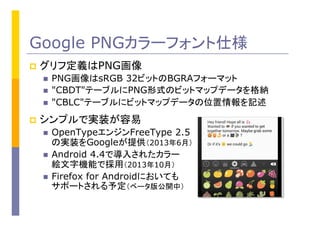 Google PNGカラーフォント仕様
p  グリフ定義はPNG画像
n  PNG画像はsRGB 32ビットのBGRAフォーマット
n  "CBDT"テーブルにPNG形式のビットマップデータを格納
n  "CBLC"テーブルにビットマップデータの位置情報を記述
p  シンプルで実装が容易
n  OpenTypeエンジンFreeType 2.5
の実装をGoogleが提供（2013年6月）
n  Android 4.4で導入されたカラー
絵文字機能で採用（2013年10月）
n  Firefox for Androidにおいても
サポートされる予定（ベータ版公開中）
 