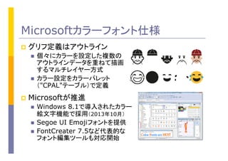 Microsoftカラーフォント仕様
p  グリフ定義はアウトライン
n  個々にカラーを設定した複数の
アウトラインデータを重ねて描画
するマルチレイヤー方式
n  カラー設定をカラーパレット
（"CPAL"テーブル）で定義
p  Microsoftが推進
n  Windows 8.1で導入されたカラー
絵文字機能で採用（2013年10月）
n  Segoe UI Emojiフォントを提供
n  FontCreater 7.5など代表的な
フォント編集ツールも対応開始
 