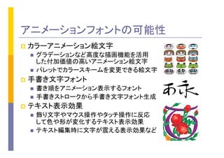 アニメーションフォントの可能性
p  カラーアニメーション絵文字
n  グラデーションなど高度な描画機能を活用
した付加価値の高いアニメーション絵文字
n  パレットでカラースキームを変更できる絵文字
p  手書き文字フォント
n  書き順をアニメーション表示するフォント
n  手書きストロークから手書き文字フォント生成
p  テキスト表示効果	
n  飾り文字やマウス操作やタッチ操作に反応
して色や形が変化するテキスト表示効果
n  テキスト編集時に文字が震える表示効果など
 