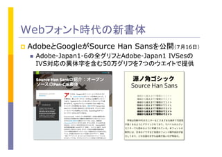 Webフォント時代の新書体
p  AdobeとGoogleがSource Han Sansを公開（７月16日）	
n  Adobe-Japan1-6の全グリフとAdobe-Japan1 IVSesの
IVS対応の異体字を含む50万グリフを7つのウエイトで提供
 