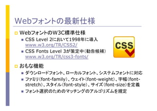 Webフォントの最新仕様
p  WebフォントのW3C標準仕様
n  CSS Level 2において1998年に導入
www.w3.org/TR/CSS2/
n  CSS Fonts Level 3が策定中（勧告候補）
www.w3.org/TR/css3-fonts/
p  おもな機能
n  ダウンロードフォント、ローカルフォント、システムフォントに対応
n  ファミリ（font-family）、ウェイト（font-weight）、字幅（font-
stretch）、スタイル（font-style）、サイズ（font-size）を定義
n  フォント選択のためのマッチングのアルゴリズムを規定
 