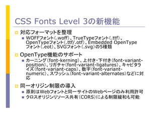 CSS Fonts Level 3の新機能
p  対応フォーマットを整理
n  WOFFフォント（.woff）、TrueTypeフォント（.ttf）、
OpenTypeフォント（.ttf/.otf）、Embedded OpenType
フォント（.eot）、SVGフォント（.svg）の5種類
p  OpenType機能のサポート
n  カーニング（font-kerning）、上付き・下付き（font-variant-
position）、リガチャ（font-variant-ligatures）、キャピタラ
イズ（font-variant-caps）、数字（font-variant-
numeric）、スワッシュ（font-variant-alternates）などに対
応
p  同一オリジン制限の導入
n  原則はWebフォントと同一サイトのWebページのみ利用許可
n  クロスオリジンリソース共有（CORS）による制限緩和も可能
 