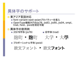 異体字のサポート
p  東アジア言語対応
n  font-variant-east-asianプロパティーを導入
n  OpenType機能タグのjis78、jis83、jis90、jis04、smpl、
trad、fwid、 pwidを指定可能
p  異体字の使用例
n  JIS78字形（jis78） ■ 旧字体（trad）
n  プロポーショナル字形（pwid）
 