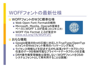 WOFFフォントの最新仕様
p  WOFFフォントのW3C標準仕様
n  Web Open Font Formatの略称
n  Microsoft、Mozilla、Operaの提案を
ベースにWOFF 1.0が完成（2012年12月）
n  WOFF File Format 2.0が策定中
www.w3.org/TR/WOFF2F/
p  おもな機能
n  Google提案のBrotli圧縮に対応したTrueType/OpenTyp
eフォントのWebフォント専用のパッケージング形式
n  ライセンス情報などを記述するXML拡張メタデータブロックと
任意のデータを格納可能なプライベートデータブロックを定義
n  DRM著作権管理機能は提供しない（WOFFフォントをOSの
システムフォントとして再利用することは困難）
 