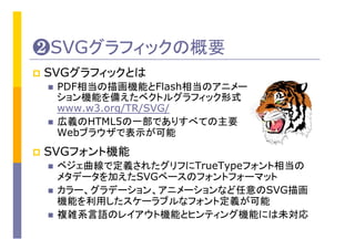 ❷SVGグラフィックの概要	
p  SVGグラフィックとは
n  PDF相当の描画機能とFlash相当のアニメー
ション機能を備えたベクトルグラフィック形式
www.w3.org/TR/SVG/
n  広義のHTML5の一部でありすべての主要
Webブラウザで表示が可能
p  SVGフォント機能
n  ベジェ曲線で定義されたグリフにTrueTypeフォント相当の
メタデータを加えたSVGベースのフォントフォーマット
n  カラー、グラデーション、アニメーションなど任意のSVG描画
機能を利用したスケーラブルなフォント定義が可能	
n  複雑系言語のレイアウト機能とヒンティング機能には未対応
 