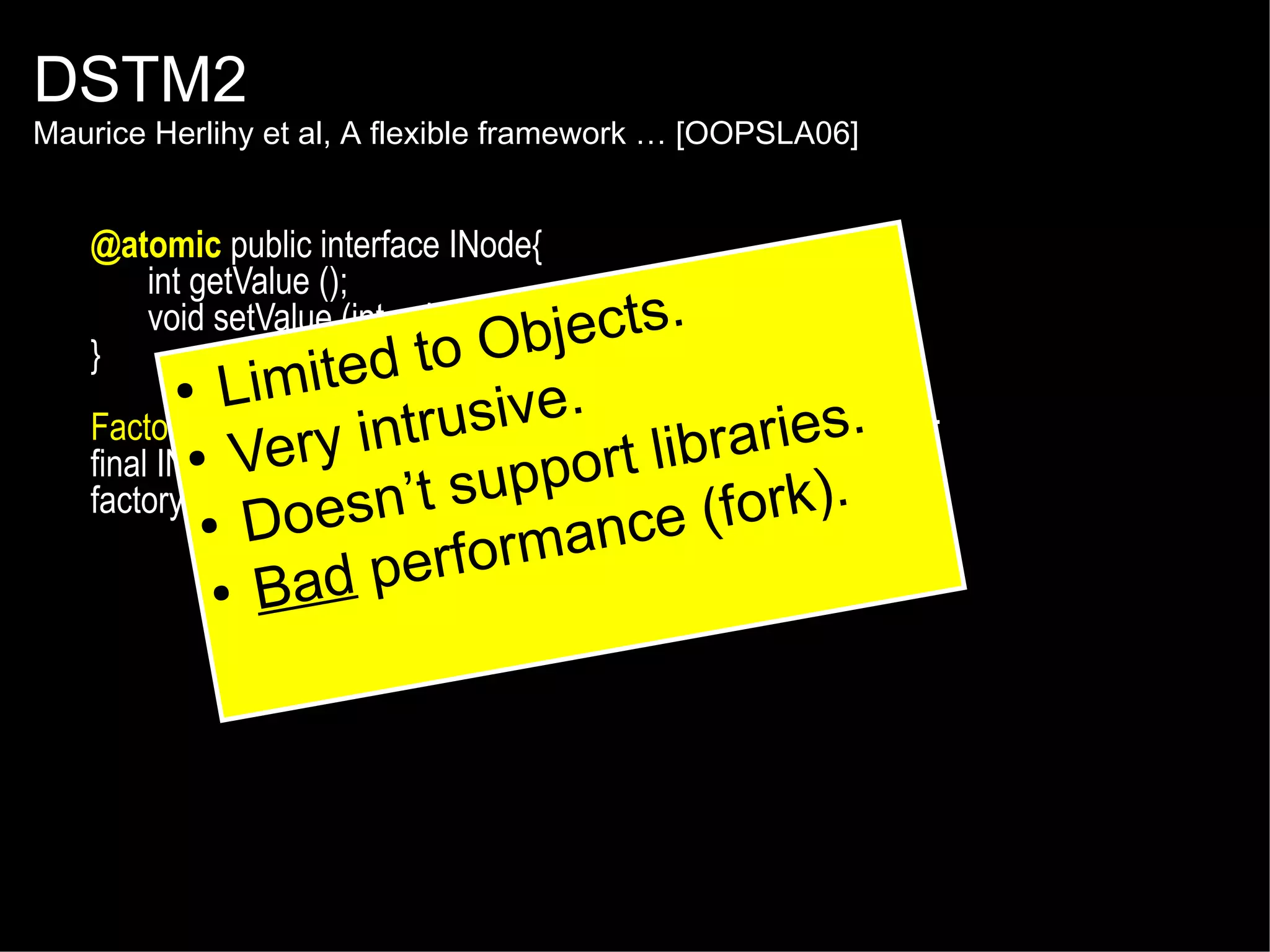 DSTM2

Maurice Herlihy et al, A flexible framework … [OOPSLA06]

@atomic public interface INode{
int getValue ();
void setValue (int value );
jects.
}
to Ob
d

imite
L
sive.
Factory<INode> factory ru
int = Thread.makeFactory(INode.class );
aries.
●
final INodeVery factory.create(); ort libr
node =
factory result = Thread.doIt(new Callable<Boolean>() {
’t supp e (fork).
n
● Does
public Boolean call nc
rma () {
return node.setValue(value);
perfo
● Bad
} });
●

 