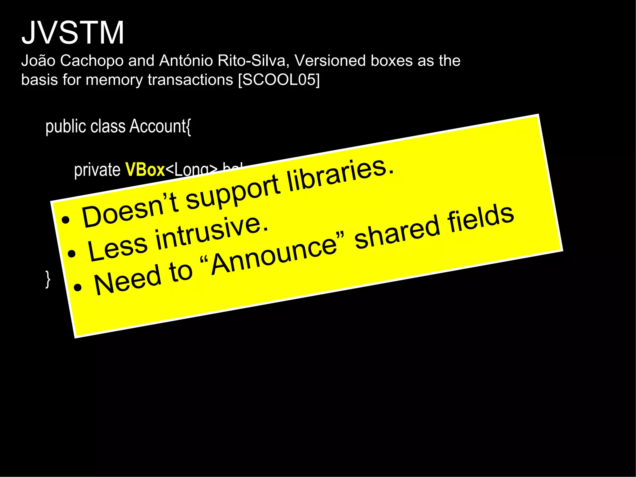 JVSTM

João Cachopo and António Rito-Silva, Versioned boxes as the
basis for memory transactions [SCOOL05]

public class Account{
private VBox<Long> balance = new aries.
VBox<Long>();

}

rt libr
suppo
public @Atomic void withdraw(long amount) {
esn’t
● Do
e. - amount); hared fields
balance.put rusiv
int(balance.get() nce” s
● Less
}
nnou
to “A
● Need

 
