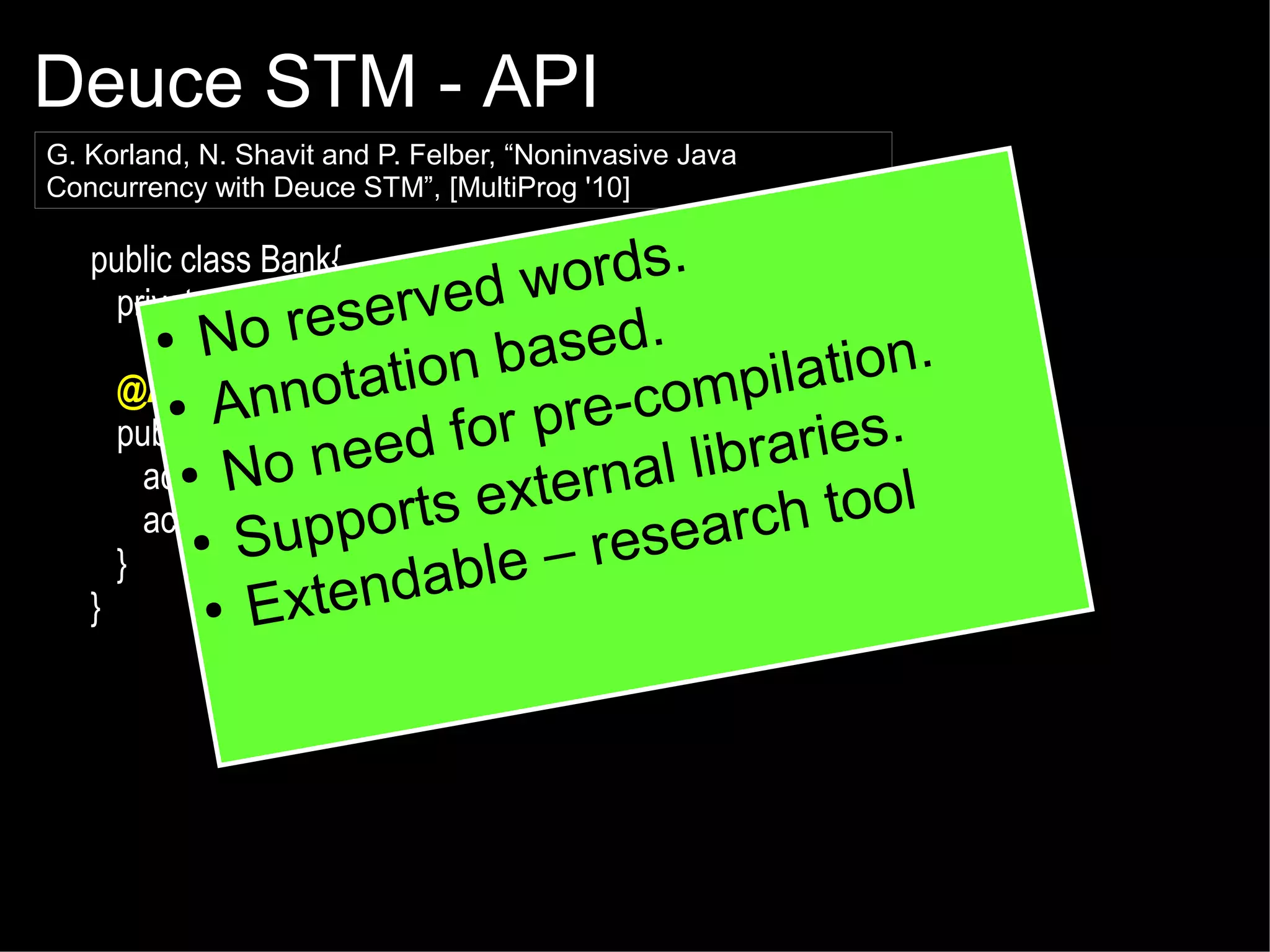 Deuce STM - API
G. Korland, N. Shavit and P. Felber, “Noninvasive Java
Concurrency with Deuce STM”, [MultiProg '10]

public class Bank{
rds.
ed wo
private double commission = 10;
serv

No re
ased.
nb
tion.
@Atomicnnotatio
mpila
● A
re co
pac1,-Account ac2,rdouble amount){
public void transaction( Account
ies.
d for
ee
● No n (amount + commission);lib
al ra ol
ac1.balance -=
xtern
ac2.balanceppamount;e
+= orts
rch to
● Su
resea
}
able –
d
● Exten
}
●

 