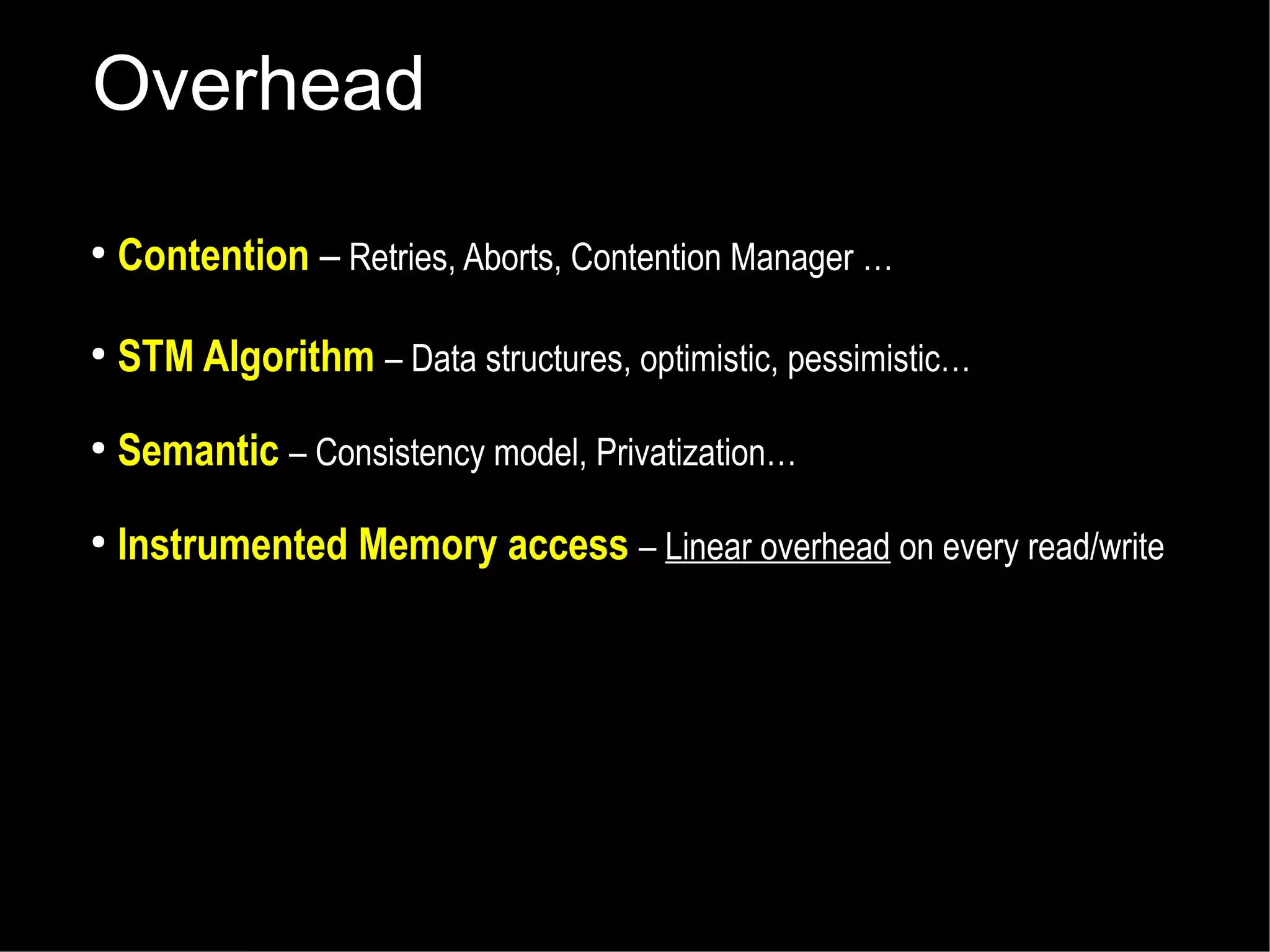 Overhead
●

Contention – Retries, Aborts, Contention Manager …

●

STM Algorithm – Data structures, optimistic, pessimistic…

●

Semantic – Consistency model, Privatization…

●

Instrumented Memory access – Linear overhead on every read/write

 
