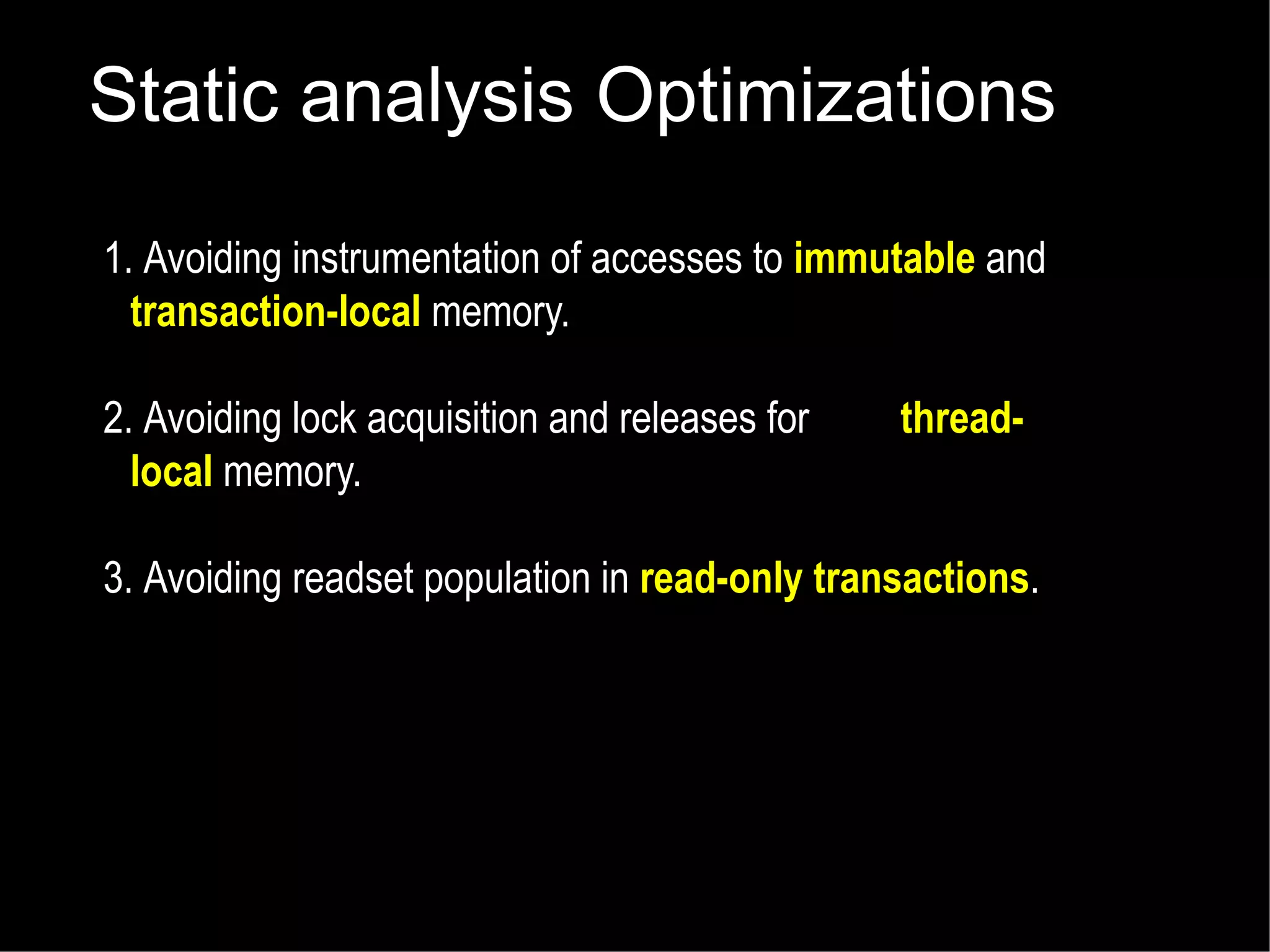 Static analysis Optimizations
1. Avoiding instrumentation of accesses to immutable and
transaction-local memory.
2. Avoiding lock acquisition and releases for
local memory.

thread-

3. Avoiding readset population in read-only transactions.

 