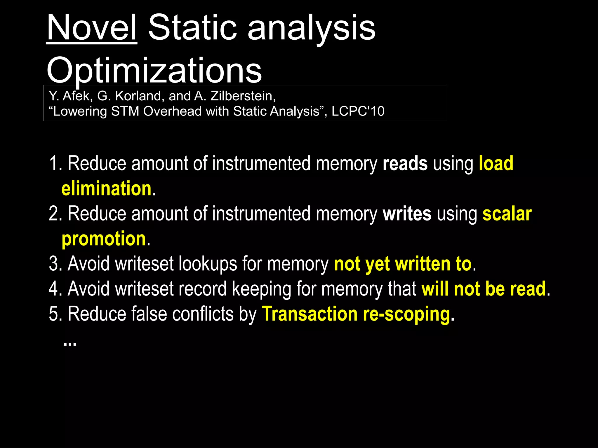 Novel Static analysis
Optimizations

Y. Afek, G. Korland, and A. Zilberstein,
“Lowering STM Overhead with Static Analysis”, LCPC'10

1. Reduce amount of instrumented memory reads using load
elimination.
2. Reduce amount of instrumented memory writes using scalar
promotion.
3. Avoid writeset lookups for memory not yet written to.
4. Avoid writeset record keeping for memory that will not be read.
5. Reduce false conflicts by Transaction re-scoping.
...

 