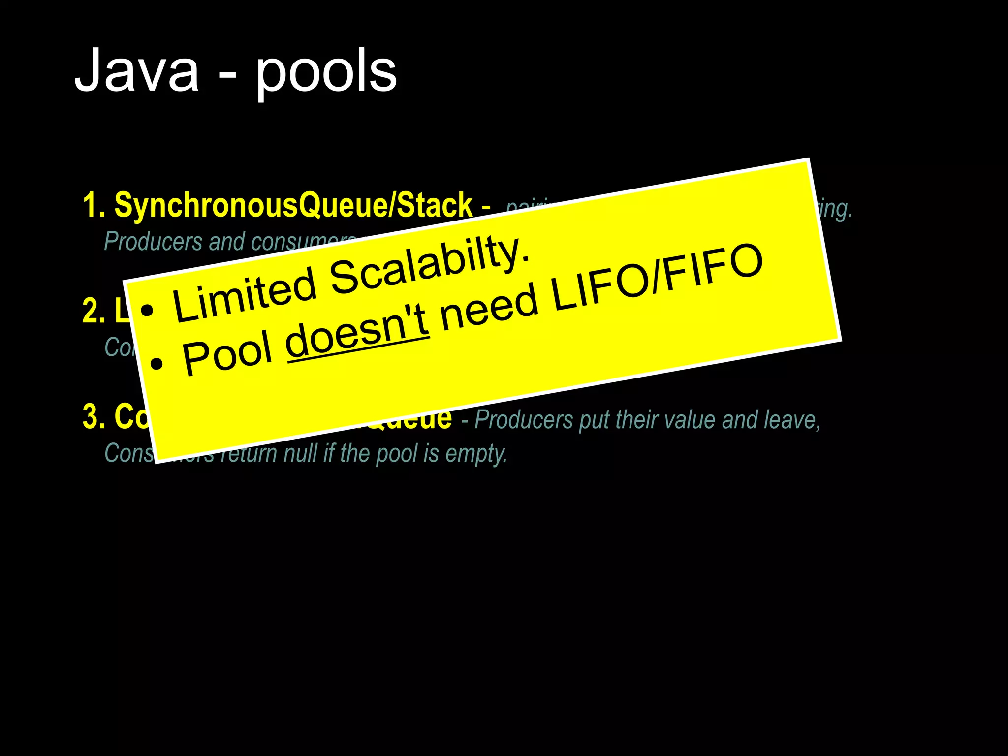 Java - pools
1. SynchronousQueue/Stack -

pairing up function without buffering.
Producers and consumers wait for one another

labilty.
/FIFO
Sca
LIFO and leave,
mited
● Li
2. LinkedBlockingQueuet- Producers put their value
' need
n
Consumers wait l does become available.
for a value to
● Poo

3. ConcurrentLinkedQueue - Producers put their value and leave,
Consumers return null if the pool is empty.

 
