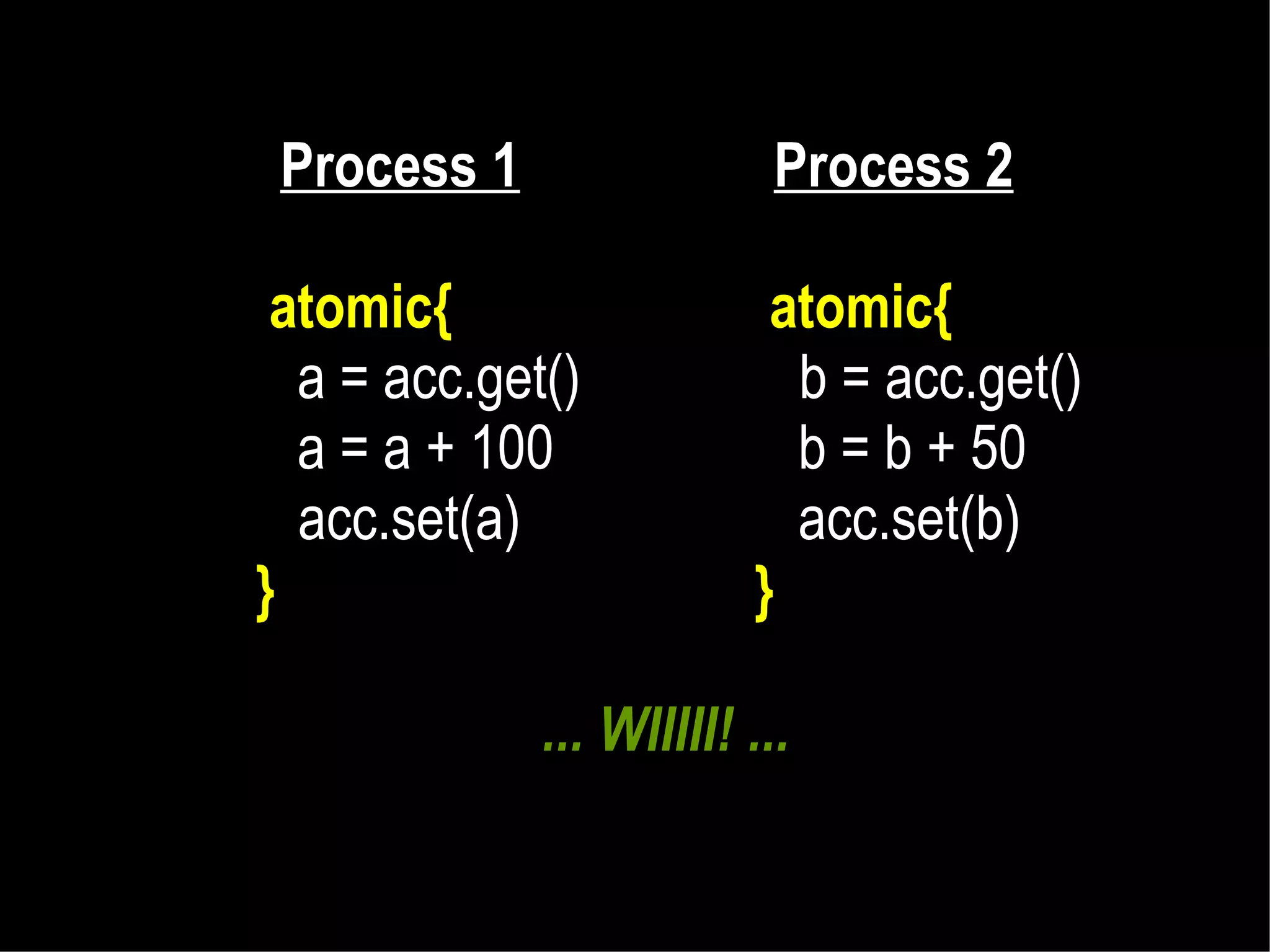 Process 1

Process 2

atomic{
a = acc.get()
a = a + 100
acc.set(a)
}

atomic{
b = acc.get()
b = b + 50
acc.set(b)
}

... WIIIII! ...

 