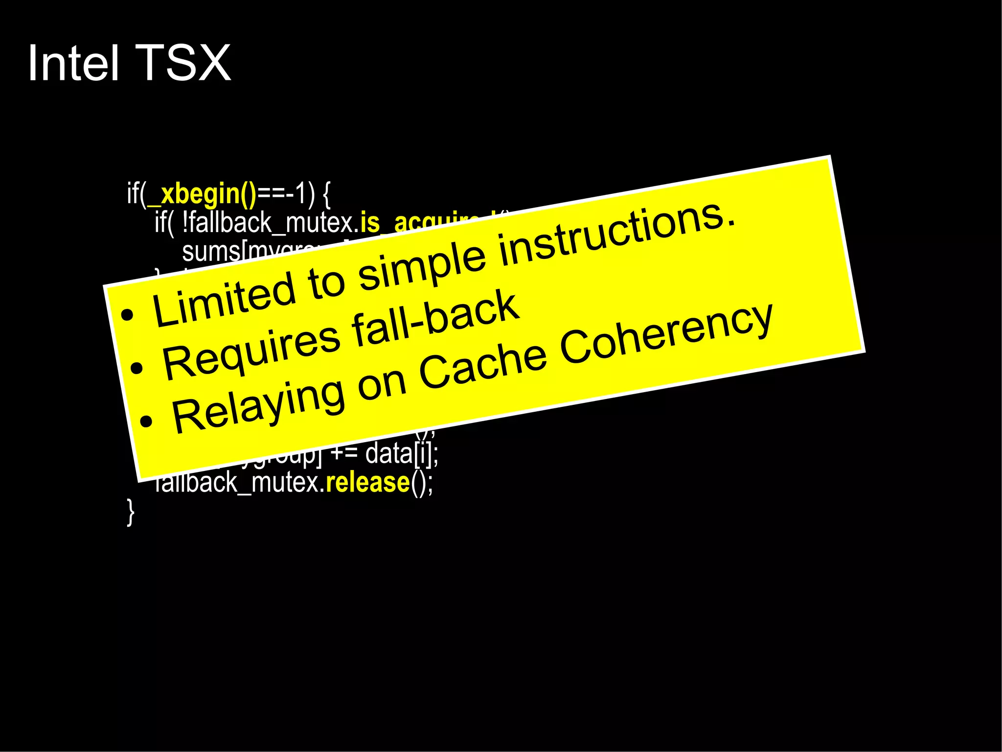 Intel TSX
if(_xbegin()==-1) {
if( !fallback_mutex.is_acquired() ) {
tions.
sums[mygroup] += data[i];e instruc
impl
} else {
d to s
e
_xabort(1);
● Limit
ll-back
fa
}
erency
Coh
uires
● _xend();
Req
Cache
} else {
ing on
●fallback_mutex.acquire();
Relay
sums[mygroup] += data[i];
fallback_mutex.release();
}

 
