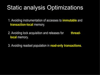 Static analysis Optimizations
1. Avoiding instrumentation of accesses to immutable and
transaction-local memory.
2. Avoiding lock acquisition and releases for
local memory.

thread-

3. Avoiding readset population in read-only transactions.

 