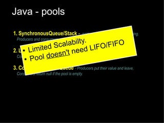 Java - pools
1. SynchronousQueue/Stack -

pairing up function without buffering.
Producers and consumers wait for one another

labilty.
/FIFO
Sca
LIFO and leave,
mited
● Li
2. LinkedBlockingQueuet- Producers put their value
' need
n
Consumers wait l does become available.
for a value to
● Poo

3. ConcurrentLinkedQueue - Producers put their value and leave,
Consumers return null if the pool is empty.

 