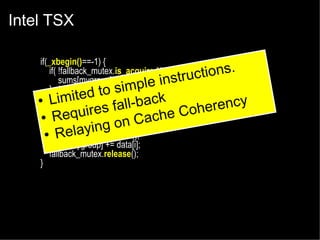 Intel TSX
if(_xbegin()==-1) {
if( !fallback_mutex.is_acquired() ) {
tions.
sums[mygroup] += data[i];e instruc
impl
} else {
d to s
e
_xabort(1);
● Limit
ll-back
fa
}
erency
Coh
uires
● _xend();
Req
Cache
} else {
ing on
●fallback_mutex.acquire();
Relay
sums[mygroup] += data[i];
fallback_mutex.release();
}

 