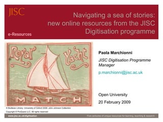 Navigating a sea of stories: new online resources from the JISC Digitisation programme www.jisc.ac.uk/digitisation Five centuries of unique resources for learning, teaching & research ©  Bodleian Library, University of Oxford 2008: John Johnson Collection Copyright  ©  ProQuest LLC. All rights reserved Paola Marchionni JISC Digitisation Programme Manager [email_address] Open University 20 February 2009 