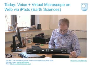 Today: Voice + Virtual Microscope on
Web via iPads (Earth Sciences)




Orig. KMi Lead: Peter Whalley / Earth and Environmental Sciences: Andy Tindle   http://vimeo.com/29672244
Orig. KMi Project: http://bit.ly/HQAKWu
Today: http://www.virtualmicroscope.co.uk
 