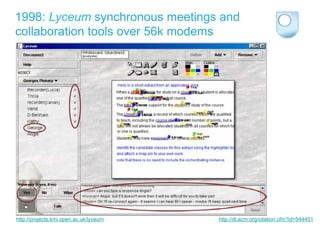 1998: Lyceum synchronous meetings and
collaboration tools over 56k modems




http://projects.kmi.open.ac.uk/lyceum   http://dl.acm.org/citation.cfm?id=544451
 