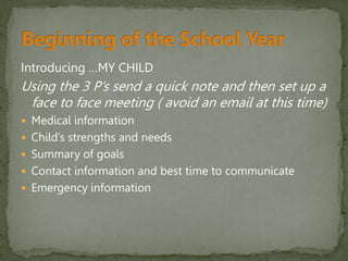 Introducing …MY CHILD
Using the 3 P’s send a quick note and then set up a
face to face meeting ( avoid an email at this time)
 Medical information
 Child’s strengths and needs
 Summary of goals
 Contact information and best time to communicate
 Emergency information
 