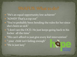  “He’s an equal opportunity low-achiever”
 “ADHD? That’s a cop out”
 “You’ve probably been bending the rules for her since
she’s been so sick”
 “I don’t see the OCD. He just keeps going back to his
locker all the time”
 “We can’t afford to just give every kid intervention”
 “ your child isn’t failing enough”
 “He is just lazy”
 