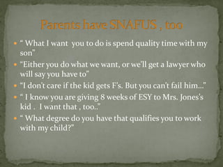  “ What I want you to do is spend quality time with my
son”
 “Either you do what we want, or we’ll get a lawyer who
will say you have to”
 “I don’t care if the kid gets F’s. But you can’t fail him…”
 “ I know you are giving 8 weeks of ESY to Mrs. Jones’s
kid . I want that , too..”
 “ What degree do you have that qualifies you to work
with my child?”
 