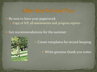  Be sure to have your paperwork
 Copy of IEP, all assessments and progress reports
 Get recommendations for the summer
 Create templates for record keeping
 Write genuine thank you notes
 
