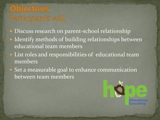  Discuss research on parent-school relationship
 Identify methods of building relationships between
educational team members
 List roles and responsibilities of educational team
members
 Set a measurable goal to enhance communication
between team members
 