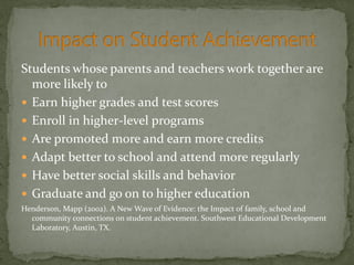 Students whose parents and teachers work together are
more likely to
 Earn higher grades and test scores
 Enroll in higher-level programs
 Are promoted more and earn more credits
 Adapt better to school and attend more regularly
 Have better social skills and behavior
 Graduate and go on to higher education
Henderson, Mapp (2002). A New Wave of Evidence: the Impact of family, school and
community connections on student achievement. Southwest Educational Development
Laboratory, Austin, TX.
 