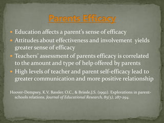 Education affects a parent’s sense of efficacy
 Attitudes about effectiveness and involvement yields
greater sense of efficacy
 Teachers’ assessment of parents efficacy is correlated
to the amount and type of help offered by parents
 High levels of teacher and parent self-efficacy lead to
greater communication and more positive relationship
Hoover-Dempsey, K.V. Bassler. O.C., & Brissle,J.S. (1992). Explorations in parent-
schools relations. Journal of Educational Research, 85(5), 287-294.
 