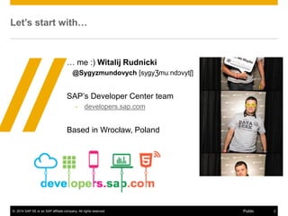 © 2014 SAP SE or an SAP affiliate company. All rights reserved. 2Public
Disclaimer
This presentation outlines our general product direction and should not be relied on in
making a purchase decision. This presentation is not subject to your license
agreement or any other agreement with SAP. SAP has no obligation to pursue any
course of business outlined in this presentation or to develop or release any
functionality mentioned in this presentation. This presentation and SAP's strategy and
possible future developments are subject to change and may be changed by SAP at
any time for any reason without notice. This document is provided without a warranty
of any kind, either express or implied, including but not limited to, the implied
warranties of merchantability, fitness for a particular purpose, or non-infringement.
SAP assumes no responsibility for errors or omissions in this document, except if
such damages were caused by SAP intentionally or grossly negligent.
 