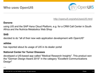 © 2014 SAP SE or an SAP affiliate company. All rights reserved. 37Public
Development with SAP Web IDE
Extensible development environment with a growing set of embedded tools
covering the end-to-end development process
Lets you rapidly design, build, and deploy Fiori-like web applications based
on OpenUI5
• Improved developer productivity
through wizards, templates,
and code editors
• Customize or build SAP Fiori apps
• Develop your apps once and run them
on mobile devices, or your desktop
More at http://scn.sap.com/docs/DOC-55465
 
