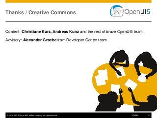 © 2014 SAP SE or an SAP affiliate company. All rights reserved. 47Public
Content: Christiane Kurz, Andreas Kunz and the rest of brave OpenUI5 team
Advisory: Alexander Graebe from Developer Center team
Thanks / Creative Commons
 